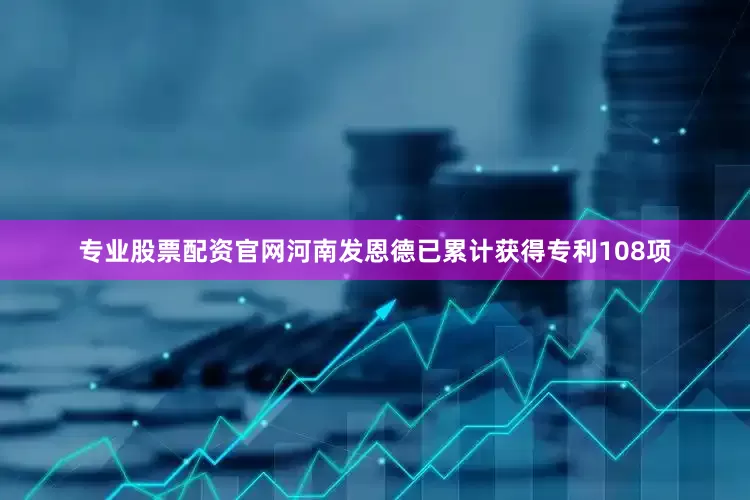专业股票配资官网河南发恩德已累计获得专利108项