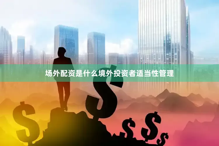 场外配资是什么境外投资者适当性管理