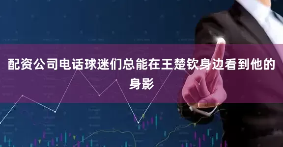 配资公司电话球迷们总能在王楚钦身边看到他的身影