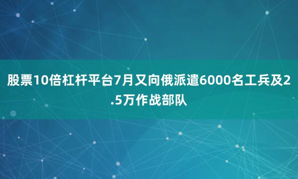 股票10倍杠杆平台7月又向俄派遣6000名工兵及2.5万作战部队