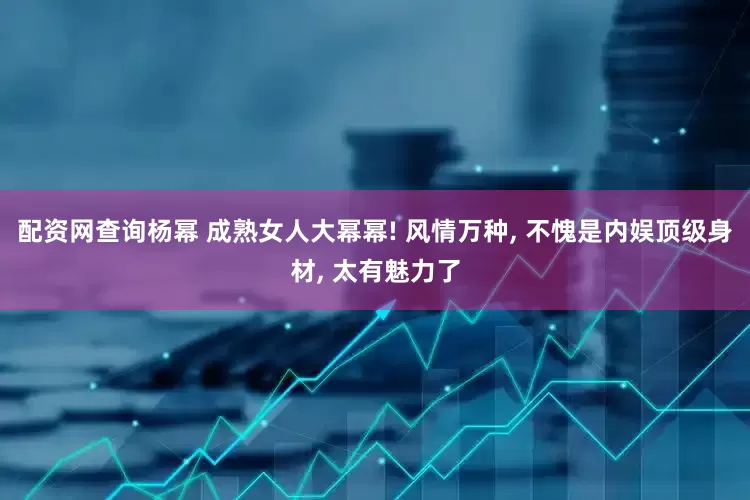 配资网查询杨幂 成熟女人大幂幂! 风情万种, 不愧是内娱顶级身材, 太有魅力了